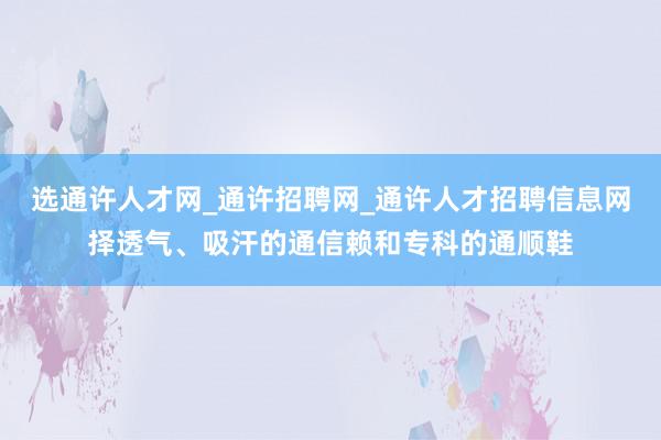选通许人才网_通许招聘网_通许人才招聘信息网择透气、吸汗的通信赖和专科的通顺鞋